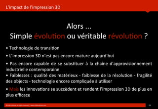 L’impact	
  de	
  l’impression	
  3D
	
  
Alors	
  ...
Simple	
  évolu?on	
  ou	
  véritable	
  révolu?on	
  ?
	
  
©HUB	
  Ins?tute.	
  All	
  rights	
  reserved	
  	
  |	
  www.HUBins?tute.com 33	
  
•	
  Technologie	
  de	
  transi?on
•	
  L’impression	
  3D	
  n’est	
  pas	
  encore	
  mature	
  aujourd’hui
•	
  Pas	
  encore	
  capable	
  de	
   se	
  subs?tuer	
   à	
  la	
  chaîne	
  d’approvisionnement	
  
industrielle	
  contemporaine
•	
  Faiblesses	
  :	
  qualité	
  des	
  matérieux	
  -­‐	
  faiblesse	
  de	
  la	
  résolu?on	
  -­‐	
  fragilité	
  
des	
  objects	
  -­‐	
  technologie	
  encore	
  compliquée	
  à	
  u?liser
•	
  Mais	
  les	
  innova?ons	
  se	
  succèdent	
  et	
  rendent	
  l’impression	
  3D	
  de	
  plus	
  en	
  
plus	
  eﬃcace	
  
 