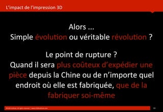 L’impact	
  de	
  l’impression	
  3D
	
  
Alors	
  ...
Simple	
  évolu?on	
  ou	
  véritable	
  révolu?on	
  ?
	
  
©HUB	
  Ins?tute.	
  All	
  rights	
  reserved	
  	
  |	
  www.HUBins?tute.com 33	
  
Le	
  point	
  de	
  rupture	
  ?
Quand	
  il	
  sera	
  plus	
  coûteux	
  d’expédier	
  une	
  
pièce	
  depuis	
  la	
  Chine	
  ou	
  de	
  n’importe	
  quel	
  
endroit	
  où	
  elle	
  est	
  fabriquée,	
  que	
  de	
  la	
  
fabriquer	
  soi-­‐même
 