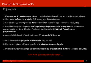 L’impact	
  de	
  l’impression	
  3D
Enjeux	
  clés
	
  
1.	
  L’impression	
  3D	
  existe	
  depuis	
  25	
  ans	
  ...	
  mais	
  la	
  véritable	
  évolu?on	
  est	
  que	
  désormais	
  elle	
  est	
  
u?lisée	
  pour	
  réaliser	
  des	
  produits	
  ﬁnis	
  et	
  non	
  plus	
  des	
  prototypes
2.	
  Elle	
  accompagne	
  la	
  logique	
  de	
  dématérialisa(on	
  en	
  marche	
  (e-­‐commerce,	
  cloud,	
  etc.)
3.	
  Elle	
  oﬀre	
  la	
  capacité	
  à	
  (presque)	
  n’importe	
  qui	
  de	
  personnaliser	
  ou	
  réparer	
  des	
  produits	
  de	
  
consomma?on	
  et	
  de	
  se	
  détacher	
  l’industrie	
  tradi?onnelle.	
  Solu(on	
  à	
  l’obsolescence	
  
programmée	
  ?
4.	
  Accessibilité	
  :	
  le	
  prix	
  d’une	
  imprimante	
  3D	
  baisse	
  de	
  50%	
  par	
  an.
5.	
  Le	
  problème	
  de	
  la	
  propriété	
  intellectuelle	
  se	
  pose	
  déjà
6.	
  Elle	
  ne	
  permet	
  pas	
  à	
  l'heure	
  actuelle	
  la	
  produc(on	
  à	
  grande	
  échelle
7.	
  Impossible	
  (pour	
  l’instant)	
  d’u?liser	
  l’impression	
  3D	
  avec	
  certaines	
  ma(ères	
  (alliages,	
  bois,	
  etc.)
©HUB	
  Ins?tute.	
  All	
  rights	
  reserved	
  	
  |	
  www.HUBins?tute.com 33	
  
Tout	
  n’est	
  qu’une	
  ques(on	
  de	
  temps	
  ...
 