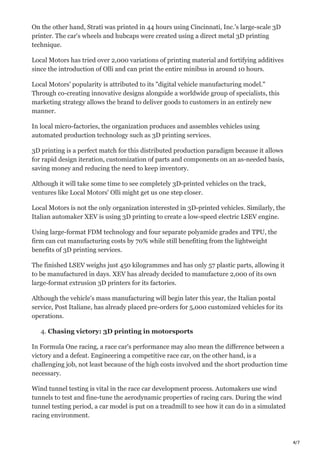 4/7
On the other hand, Strati was printed in 44 hours using Cincinnati, Inc.'s large-scale 3D
printer. The car's wheels and hubcaps were created using a direct metal 3D printing
technique.
Local Motors has tried over 2,000 variations of printing material and fortifying additives
since the introduction of Olli and can print the entire minibus in around 10 hours.
Local Motors' popularity is attributed to its "digital vehicle manufacturing model."
Through co-creating innovative designs alongside a worldwide group of specialists, this
marketing strategy allows the brand to deliver goods to customers in an entirely new
manner.
In local micro-factories, the organization produces and assembles vehicles using
automated production technology such as 3D printing services.
3D printing is a perfect match for this distributed production paradigm because it allows
for rapid design iteration, customization of parts and components on an as-needed basis,
saving money and reducing the need to keep inventory.
Although it will take some time to see completely 3D-printed vehicles on the track,
ventures like Local Motors' Olli might get us one step closer.
Local Motors is not the only organization interested in 3D-printed vehicles. Similarly, the
Italian automaker XEV is using 3D printing to create a low-speed electric LSEV engine.
Using large-format FDM technology and four separate polyamide grades and TPU, the
firm can cut manufacturing costs by 70% while still benefiting from the lightweight
benefits of 3D printing services.
The finished LSEV weighs just 450 kilogrammes and has only 57 plastic parts, allowing it
to be manufactured in days. XEV has already decided to manufacture 2,000 of its own
large-format extrusion 3D printers for its factories.
Although the vehicle's mass manufacturing will begin later this year, the Italian postal
service, Post Italiane, has already placed pre-orders for 5,000 customized vehicles for its
operations.
4. Chasing victory: 3D printing in motorsports
In Formula One racing, a race car's performance may also mean the difference between a
victory and a defeat. Engineering a competitive race car, on the other hand, is a
challenging job, not least because of the high costs involved and the short production time
necessary.
Wind tunnel testing is vital in the race car development process. Automakers use wind
tunnels to test and fine-tune the aerodynamic properties of racing cars. During the wind
tunnel testing period, a car model is put on a treadmill to see how it can do in a simulated
racing environment.
 