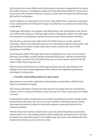 5/7
3D printing is now most widely used in motorsports to produce components for testing on
this replica racing car. According to reports, the Swiss Alfa Romeo Sauber F1 Team used a
60 per cent scale model of a Formula 1 racing car, with many of its parts 3D printed using
SLS and SLA technologies.
Sauber engineers can print parts such as front wings, brake ducts, suspension, and engine
covers much quicker and with greater design versatility than conventional manufacturing
would afford.
Volkswagen Motorsport, for example, used 3D printing in the development of the electric
I.D. R Pikes Peak racing car. With just eight months to design the vehicle, the Volkswagen
team focused on 3D printing to expedite the process and reach production deadlines.
Parts for the 50 percent scale model of the I.D. R Pikes Peak car is made using the
technology. About 2,000 individual parts for the wind tunnel model have been made, with
parts produced in a matter of days rather than weeks, as may be the case for CNC
machining or moulding.
3D printing has aided Volkswagen Motorsport in getting the car on the road on time by
allowing an incredibly versatile and fast manufacturing process. And their contributions
were recently rewarded: the I.D. R Pikes Peak race car rose to break records for the hill
climb in Pikes Peak racing last year.
With its demonstrated success in shortening production periods, 3D printing is now
finding its way into end-part applications that could provide significant performance
advantages to racing teams.
5. Porsche: 3D printing classic car spare parts
Spare parts are yet another application of 3D printing in automobiles, which Porsche
Classic is ultimately leveraging.
The German automaker's division provides parts for its antique and out-of-production
vehicles, and it is using 3D printing to create unusual, low-volume spare parts for its older
inventory.
A large portion of these components are no longer manufactured, and the tooling used to
produce them either does not exist or is in poor condition. Manufacturing new tooling
aids using conventional methods is inherently expensive, particularly given the low
volume in question.
Porsche Classic has started to 3D print these parts (in metal and plastic) on-demand to
address these issues. The printing method entails melting the metal powder (or sintering
for plastics) in a particular pattern with a high-energy laser beam, thus building the three-
dimensional structure up to one layer at a time.
 