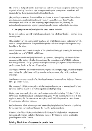 6/7
The benefit is that parts can be manufactured without any extra equipment and only when
required, allowing Porsche to save money on tooling and storage costs associated with
manufacturing these spares using traditional methods.
3D printing components that are seldom purchased or are no longer manufactured are
growing developments in the automotive supply chain. Mercedes-Benz Trucks,
Volkswagen, and BMW are now adopting 3D printing for this use, allowing the
automakers to save money, improve operating performance, and optimize inventory.
6. Can 3D-printed motorcycles be used in the future?
So far, corporations have 3D printed car parts and even whole car bodies — so what about
motorcycles?
Although there are no commercially available 3D-printed motorcycles on the market yet,
there is a range of ventures that provide insight into what motorcycle development may
look like in the future.
One of the most well-known examples of the promise of using 3D printing for motorcycle
manufacturing is APWORKS' Light Rider.
In 2016, the German company launched a 3D-printed, topologically optimized electric
motorcycle. The motorcycle also demonstrates the properties of APWORKS' exclusive
Scalmalloy material. The 3D-printed motorcycle frame is 30% lighter than conventional
predecessors, thanks to the use of Scalmalloy.
Although APWORKS has seen tremendous progress with the prototype, with many buyers
eager to buy the Light Rider, making manufacturing commercially viable remains a
challenge.
Another more recent example of a 3D-printed motorcycle comes from BigRep, a German
FDM 3D printer maker.
The company's NERA motorcycle — a fully functional prototype — was produced in just
12 weeks and was meant to show the capabilities of 3D printing.
BigRep used large-scale 3D printers and various materials, including PLA, Pro FLEX (a
TPU-based flexible material), and engineering-grade ProHT filament, to produce it. The
15 pieces, except for the electronics, were 3D printed, including the rims, base, airless
tyres, seat, and a flexible bumper.
While these and other ventures provide an exciting insight into the future of 3D printing
for motorcycles, we won't see them on the road for quite some time.
However, the ability of 3D printing in Bangalore to produce lightweight components,
increase performance, and allow faster and cheaper development excites us about its
possible potential for this use.
Driving The future of automobile production
 