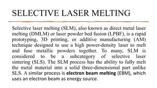 SELECTIVE LASER MELTING
Selective laser melting (SLM), also known as direct metal laser
melting (DMLM) or laser powder bed fusion (LPBF), is a rapid
prototyping, 3D printing, or additive manufacturing (AM)
technique designed to use a high power-density laser to melt
and fuse metallic powders together. To many, SLM is
considered to be a subcategory of selective laser
sintering (SLS). The SLM process has the ability to fully melt
the metal material into a solid three-dimensional part unlike
SLS. A similar process is electron beam melting (EBM), which
uses an electron beam as energy source.
 