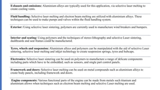 Exhausts and emissions: Aluminium alloys are typically used for this application, via selective laser melting to
create cooling vents.
Fluid handling: Selective laser melting and electron beam melting are utilized with aluminium alloys. These
techniques can be used to make pumps and valves within the fluid handling system.
Exterior: Using selective laser sintering, polymers are currently used to manufacture wind breakers and bumpers.
Interior and seating: Using polymers and the techniques of stereo-lithography and selective Laser sintering,
dashboards and seat frames could be manufactured.
Tyres, wheels and suspension: Aluminium alloys and polymers can be manipulated with the aid of selective Laser
sintering, selective laser melting and inkjet technology to create suspension springs, tyres and hubcaps.
Electronics: Selective laser sintering can be used on polymers to manufacture a range of delicate components
including parts which have to be embedded, such as sensors, and single part control panels.
Framework and doors: Selective laser melting can be used on metal compounds such as aluminium alloys to
create body panels, including framework and doors.
Engine components: Various functional parts of the engine can be made from metals such titanium and
aluminium allows when techniques such as electron beam melting and selective Laser melting are used.
 