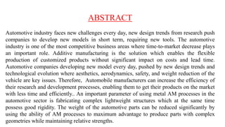 ABSTRACT
Automotive industry faces new challenges every day, new design trends from research push
companies to develop new models in short term, requiring new tools. The automotive
industry is one of the most competitive business areas where time-to-market decrease plays
an important role. Additive manufacturing is the solution which enables the flexible
production of customized products without significant impact on costs and lead time.
Automotive companies developing new model every day, pushed by new design trends and
technological evolution where aesthetics, aerodynamics, safety, and weight reduction of the
vehicle are key issues. Therefore, Automobile manufacturers can increase the efficiency of
their research and development processes, enabling them to get their products on the market
with less time and efficiently.. An important parameter of using metal AM processes in the
automotive sector is fabricating complex lightweight structures which at the same time
possess good rigidity. The weight of the automotive parts can be reduced significantly by
using the ability of AM processes to maximum advantage to produce parts with complex
geometries while maintaining relative strengths.
 