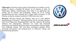 Volkswagen: It has been using in-house 3D printing for a number of years,
putting in almost a hundred 3D printers in its factories to date. At
Volkswagen, additive manufacturing main utility is for application like
tooling, jigs & fixtures and prototyping. Almost all of its tooling
manufacturing has been switched and is based totally nowadays on 3D
Printing, saving the company hundreds of 1000$ each year since.
McLaren: McLaren Racing and Stratasys team up to carry additive
manufacturing to Formula 1. McLaren Racing will be receiving Stratasys
latest Fused Deposition Modeling(FDM)- and Poly Jetbased 3D printing
solutions and contemporary substances for visual and functional
prototyping, personalized production parts and production tooling together
with composite tooling, This will allow accelerated transport whilst
increasing performance and productiveness in McLaren’s design and
manufacturing operations.
 