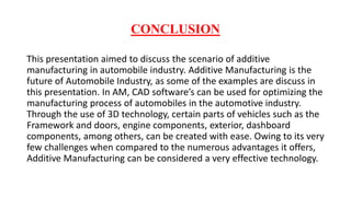 CONCLUSION
This presentation aimed to discuss the scenario of additive
manufacturing in automobile industry. Additive Manufacturing is the
future of Automobile Industry, as some of the examples are discuss in
this presentation. In AM, CAD software’s can be used for optimizing the
manufacturing process of automobiles in the automotive industry.
Through the use of 3D technology, certain parts of vehicles such as the
Framework and doors, engine components, exterior, dashboard
components, among others, can be created with ease. Owing to its very
few challenges when compared to the numerous advantages it offers,
Additive Manufacturing can be considered a very effective technology.
 