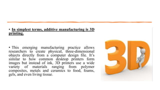 • In simplest terms, additive manufacturing is 3D
printing.
• This emerging manufacturing practice allows
researchers to create physical, three-dimensional
objects directly from a computer design file. It’s
similar to how common desktop printers form
images but instead of ink, 3D printers use a wide
variety of materials ranging from polymer
composites, metals and ceramics to food, foams,
gels, and even living tissue.
 
