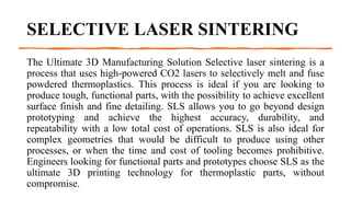 SELECTIVE LASER SINTERING
The Ultimate 3D Manufacturing Solution Selective laser sintering is a
process that uses high-powered CO2 lasers to selectively melt and fuse
powdered thermoplastics. This process is ideal if you are looking to
produce tough, functional parts, with the possibility to achieve excellent
surface finish and fine detailing. SLS allows you to go beyond design
prototyping and achieve the highest accuracy, durability, and
repeatability with a low total cost of operations. SLS is also ideal for
complex geometries that would be difficult to produce using other
processes, or when the time and cost of tooling becomes prohibitive.
Engineers looking for functional parts and prototypes choose SLS as the
ultimate 3D printing technology for thermoplastic parts, without
compromise.
 