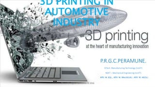 3D PRINTING IN
AUTOMOTIVE
INDUSTRY
P.R.G.C.PERAMUNE.
B.Tech: Manufacturing Technology (UoVT)
NDET – Mechanical Engineering (UoVT)
Affil: M. IESL , Affil: M. IMechE(UK) , Affil: M. IAE(SL)
 