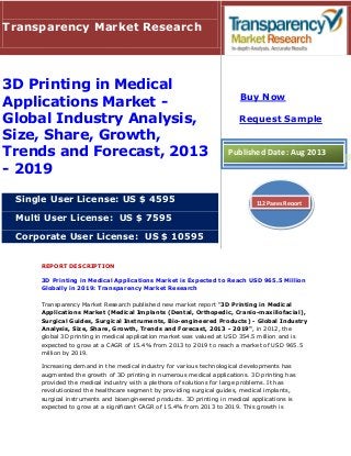 REPORT DESCRIPTION
3D Printing in Medical Applications Market is Expected to Reach USD 965.5 Million
Globally in 2019: Transparency Market Research
Transparency Market Research published new market report "3D Printing in Medical
Applications Market (Medical Implants (Dental, Orthopedic, Cranio-maxillofacial),
Surgical Guides, Surgical Instruments, Bio-engineered Products) - Global Industry
Analysis, Size, Share, Growth, Trends and Forecast, 2013 - 2019", in 2012, the
global 3D printing in medical application market was valued at USD 354.5 million and is
expected to grow at a CAGR of 15.4% from 2013 to 2019 to reach a market of USD 965.5
million by 2019.
Increasing demand in the medical industry for various technological developments has
augmented the growth of 3D printing in numerous medical applications. 3D printing has
provided the medical industry with a plethora of solutions for large problems. It has
revolutionized the healthcare segment by providing surgical guides, medical implants,
surgical instruments and bioengineered products. 3D printing in medical applications is
expected to grow at a significant CAGR of 15.4% from 2013 to 2019. This growth is
Transparency Market Research
3D Printing in Medical
Applications Market -
Global Industry Analysis,
Size, Share, Growth,
Trends and Forecast, 2013
- 2019
Single User License: US $ 4595
Multi User License: US $ 7595
Corporate User License: US $ 10595
Buy Now
Request Sample
Published Date: Aug 2013
112 Pages Report
 