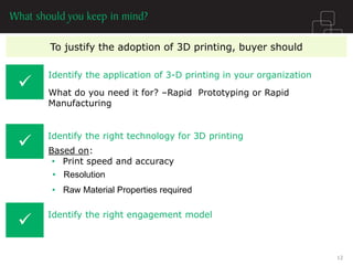 To justify the adoption of 3D printing, buyer should 
 
Identify the application of 3-D printing in your organization 
Identify the right technology for 3D printing 
What do you need it for? –Rapid Prototyping or Rapid Manufacturing 
Based on: 
•Print speed and accuracy 
Identify the right engagement model 
 
 
•Resolution 
•Raw Material Properties required 
12  