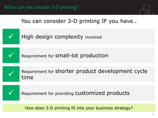 You can consider 3-D printing IF you have.. 
 
High design complexity involved 
 
Requirement for small-lot production 
 
Requirement for shorter product development cycle time 
 
Requirement for providing customized products 
How does 3-D printing fit into your business strategy? 
9  
