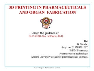 3D PRINTING IN PHARMACEUTICALS
AND ORGAN FABRICATION
A.U. College of Pharmaceutical sciences 1
Under the guidance of
Dr. P. SHAILAJA, M.Pharm., Ph.D.
By:
G. Swathi,
Regd no: 615209501007,
II/II M.Pharmacy,
Pharmaceutical technology,
Andhra University college of pharmaceutical sciences.
 