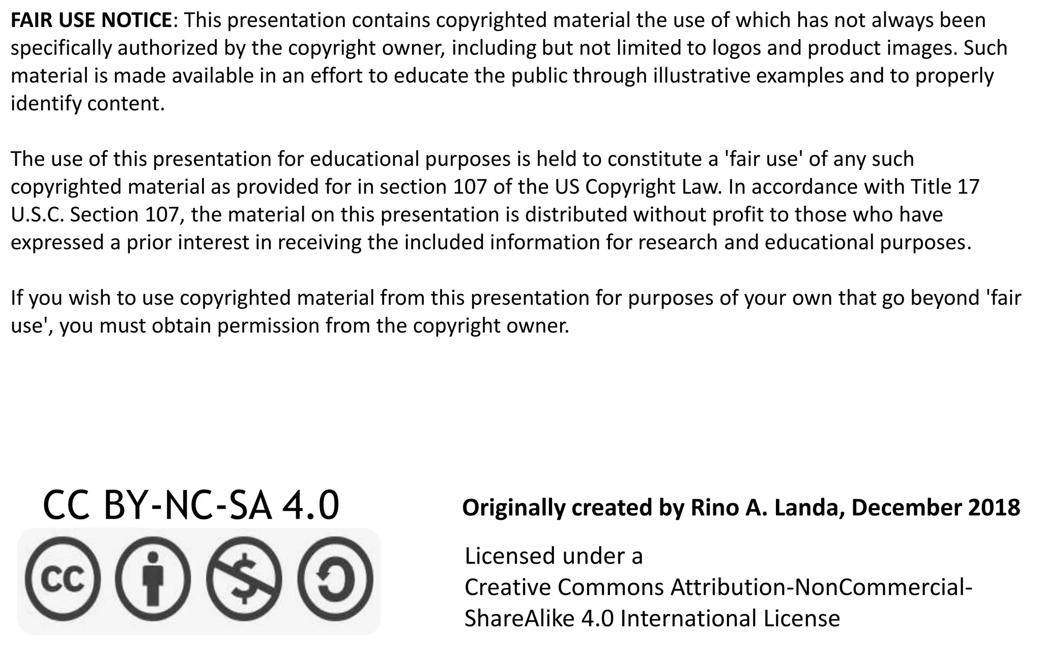 FAIR USE NOTICE: This presentation contains copyrighted material the use of which has not always been
specifically authorized by the copyright owner, including but not limited to logos and product images. Such
material is made available in an effort to educate the public through illustrative examples and to properly
identify content.
The use of this presentation for educational purposes is held to constitute a 'fair use' of any such
copyrighted material as provided for in section 107 of the US Copyright Law. In accordance with Title 17
U.S.C. Section 107, the material on this presentation is distributed without profit to those who have
expressed a prior interest in receiving the included information for research and educational purposes.
If you wish to use copyrighted material from this presentation for purposes of your own that go beyond 'fair
use', you must obtain permission from the copyright owner.
CC BY-NC-SA 4.0
Licensed under a
Creative Commons Attribution-NonCommercial-
ShareAlike 4.0 International License
Originally created by Rino A. Landa, December 2018
 