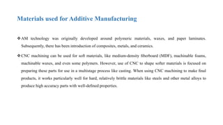 Materials used for Additive Manufacturing
AM technology was originally developed around polymeric materials, waxes, and paper laminates.
Subsequently, there has been introduction of composites, metals, and ceramics.
CNC machining can be used for soft materials, like medium-density ﬁberboard (MDF), machinable foams,
machinable waxes, and even some polymers. However, use of CNC to shape softer materials is focused on
preparing these parts for use in a multistage process like casting. When using CNC machining to make ﬁnal
products, it works particularly well for hard, relatively brittle materials like steels and other metal alloys to
produce high accuracy parts with well-deﬁned properties.
 