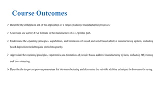Course Outcomes
 Describe the differences and of the application of a range of additive manufacturing processes
 Select and use correct CAD formats in the manufacture of a 3D printed part.
 Understand the operating principles, capabilities, and limitations of liquid and solid based additive manufacturing system, including
fused deposition modelling and stereolithography.
 Appreciate the operating principles, capabilities and limitations of powder based additive manufacturing system, including 3D printing
and laser sintering.
 Describe the important process parameters for bio-manufacturing and determine the suitable additive technique for bio-manufacturing.
 