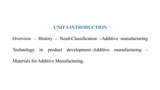 UNIT I-INTRODUCTION
Overview – History – Need-Classification –Additive manufacturing
Technology in product development–Additive manufacturing -
Materials for Additive Manufacturing.
 