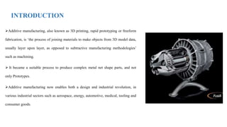 INTRODUCTION
Additive manufacturing, also known as 3D printing, rapid prototyping or freeform
fabrication, is ‘the process of joining materials to make objects from 3D model data,
usually layer upon layer, as opposed to subtractive manufacturing methodologies’
such as machining.
 It became a suitable process to produce complex metal net shape parts, and not
only Prototypes.
Additive manufacturing now enables both a design and industrial revolution, in
various industrial sectors such as aerospace, energy, automotive, medical, tooling and
consumer goods.
 