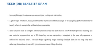 NEED (OR) BENEFITS OF AM
• Increased design freedom versus conventional casting and machining
• Light weight structures, made possible either by the use of lattice design or by designing parts where material
is only where it needs to be, without other constraints
• New functions such as complex internal channels or several parts built in one Net shape process meaning less
raw material consumption, up to 25 times less versus machining , important in the case of expensive or
difficult to machine alloys. The net shape capability helps creating complex parts in one step only thus
reducing the number of assembly operations such as welding, brazing.
 