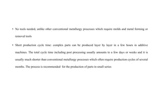 • No tools needed, unlike other conventional metallurgy processes which require molds and metal forming or
removal tools
• Short production cycle time: complex parts can be produced layer by layer in a few hours in additive
machines. The total cycle time including post processing usually amounts to a few days or weeks and it is
usually much shorter than conventional metallurgy processes which often require production cycles of several
months. The process is recommended for the production of parts in small series
 