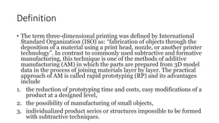 Definition
• The term three-dimensional printing was defined by International
Standard Organization (ISO) as: “fabrication...