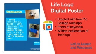 Life Logo
Digital Poster
• Created with free Pic
Collage Kids app
• Photo of keychain
• Written explanation of
their logo
Link to Lesson
and Resources
 