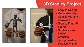 3D Stanley Project
• Easy to Design
• Generates link to
website with print
download
• Slow to Print - 6
hours!
• Students love
these!!!
• Amazing
springboard to
creative writing!
 