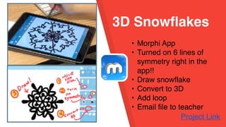 3D Snowflakes
• Morphi App
• Turned on 6 lines of
symmetry right in the
app!!
• Draw snowflake
• Convert to 3D
• Add loop
• Email file to teacher
Project Link
 