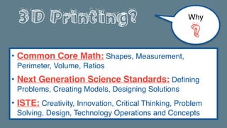 3D Printing?
• Common Core Math: Shapes, Measurement,
Perimeter, Volume, Ratios
• Next Generation Science Standards: Defining
Problems, Creating Models, Designing Solutions
• ISTE: Creativity, Innovation, Critical Thinking, Problem
Solving, Design, Technology Operations and Concepts
Why
?
 