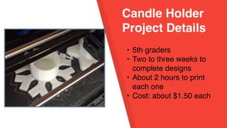 Candle Holder
Project Details
• 5th graders
• Two to three weeks to
complete designs
• About 2 hours to print
each one
• Cost: about $1.50 each
 
