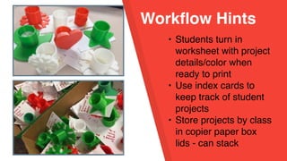 Workflow Hints
• Students turn in
worksheet with project
details/color when
ready to print
• Use index cards to
keep track of student
projects
• Store projects by class
in copier paper box
lids - can stack
 