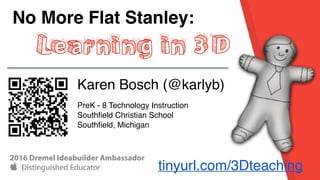 No More Flat Stanley:
Learning in 3D
Karen Bosch (@karlyb)
PreK - 8 Technology Instruction
Southﬁeld Christian School
Southﬁeld, Michigan
tinyurl.com/3Dteaching
2016 Dremel Ideabuilder Ambassador
 