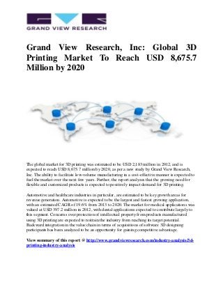 Grand View Research, Inc: Global 3D
Printing Market To Reach USD 8,675.7
Million by 2020
The global market for 3D printing was estimated to be USD 2,183 million in 2012, and is
expected to reach USD 8,675.7 million by 2020, as per a new study by Grand View Research,
Inc. The ability to facilitate low-volume manufacturing in a cost-effective manner is expected to
fuel the market over the next few years. Further, the report analyzes that the growing need for
flexible and customized products is expected to positively impact demand for 3D printing.
Automotive and healthcare industries in particular, are estimated to be key growth areas for
revenue generation. Automotive is expected to be the largest and fastest growing application,
with an estimated CAGR of 19.6% from 2013 to 2020. The market for medical applications was
valued at USD 397.2 million in 2012, with dental applications expected to contribute largely to
this segment. Concerns over protection of intellectual property from products manufactured
using 3D printing are expected to restrain the industry from reaching its target potential.
Backward integration in the value chain in terms of acquisitions of software 3D designing
participants has been analyzed to be an opportunity for gaining competitive advantage.
View summary of this report @ http://www.grandviewresearch.com/industry-analysis/3d-
printing-industry-analysis
 