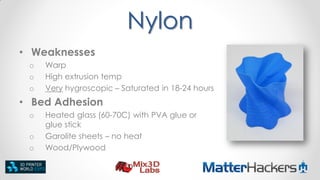 Nylon
• Weaknesses
o
o
o

Warp
High extrusion temp
Very hygroscopic – Saturated in 18-24 hours

• Bed Adhesion
o

o
o

Heated glass (60-70C) with PVA glue or
glue stick
Garolite sheets – no heat
Wood/Plywood

 