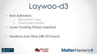 Laywoo-d3
• Bed Adhesion
o
o

Blue painter’s tape
Heated glass (40-60C)

• Layer Cooling Fan(s) required
• Hardens over time (48-72 hours)

 