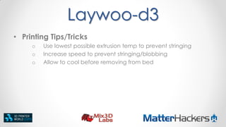 Laywoo-d3
• Printing Tips/Tricks
o
o
o

Use lowest possible extrusion temp to prevent stringing
Increase speed to prevent stringing/blobbing
Allow to cool before removing from bed

 