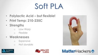Soft PLA
• Polylactic Acid – but flexible!
• Print Temp: 210-235C
• Strengths
o
o

Low Warp
Flexible

• Weaknesses
o
o

Expensive
Not durable

 