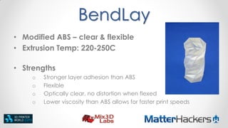 BendLay
• Modified ABS – clear & flexible
• Extrusion Temp: 220-250C
• Strengths
o
o
o
o

Stronger layer adhesion than ABS
Flexible
Optically clear, no distortion when flexed
Lower viscosity than ABS allows for faster print speeds

 