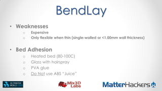 BendLay
• Weaknesses
o
o

Expensive
Only flexible when thin (single-walled or <1.00mm wall thickness)

• Bed Adhesion
o
o
o
o

Heated bed (80-100C)
Glass with hairspray
PVA glue
Do Not use ABS “Juice”

 
