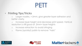 PETT
• Printing Tips/Tricks
o Larger nozzles, >.5mm, give greater layer adhesion and
better clarity
o Increase layer height and decrease print speed. Vertical
resolution is still good at .3mm+ layer heights
o Increase retraction to avoid stringing
o Flame (quickly!) polish to remove “hairs”

 