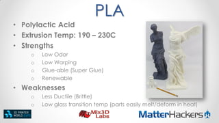 PLA
• Polylactic Acid
• Extrusion Temp: 190 – 230C
• Strengths
o
o
o
o

Low Odor
Low Warping
Glue-able (Super Glue)
Renewable

• Weaknesses
o
o

Less Ductile (Brittle)
Low glass transition temp (parts easily melt/deform in heat)

 