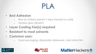 PLA
• Bed Adhesion
o
o

Blue (or Green) painter’s tape (heated or cold)
Heated glass (40-60C)

• Layer Cooling Fan(s) required
• Resistant to most solvents
• Common uses:
o

Food packaging, disposable tableware, heat shrink film

 