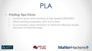 PLA
• Printing Tips/Tricks
o
o
o

Increase temp when printing at high speeds (230-240C)
When printing small parts, print 2 at a time
To avoid jams, keep retraction to minimum effective length
because of thermal creep

 