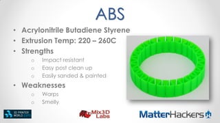 ABS
• Acrylonitrile Butadiene Styrene
• Extrusion Temp: 220 – 260C
• Strengths
o
o
o

Impact resistant
Easy post clean up
Easily sanded & painted

• Weaknesses
o
o

Warps
Smelly

 