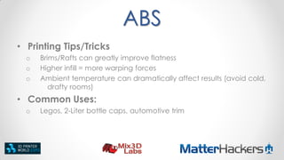 ABS
• Printing Tips/Tricks
o
o
o

Brims/Rafts can greatly improve flatness
Higher infill = more warping forces
Ambient temperature can dramatically affect results (avoid cold,
drafty rooms)

• Common Uses:
o

Legos, 2-Liter bottle caps, automotive trim

 