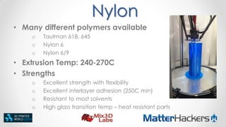 Nylon
• Many different polymers available
o
o
o

Taulman 618, 645
Nylon 6
Nylon 6/9

• Extrusion Temp: 240-270C
• Strengths
o
o
o
o

Excellent strength with flexibility
Excellent interlayer adhesion (250C min)
Resistant to most solvents
High glass transition temp – heat resistant parts

 