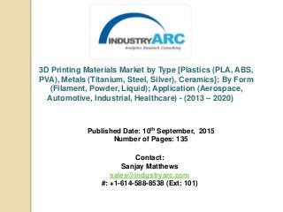 3D Printing Materials Market by Type [Plastics (PLA, ABS,
PVA), Metals (Titanium, Steel, Silver), Ceramics]; By Form
(Filament, Powder, Liquid); Application (Aerospace,
Automotive, Industrial, Healthcare) - (2013 – 2020)
Published Date: 10th September, 2015
Number of Pages: 135
Contact:
Sanjay Matthews
sales@industryarc.com
#: +1-614-588-8538 (Ext: 101)
 