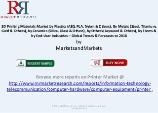 3D Printing Materials Market by Plastics (ABS, PLA, Nylon & Others), By Metals (Steel, Titanium,
Gold & Others), by Ceramics (Silica, Glass & Others), by Others (Laywood & Others), by Forms &
by End-User Industries – Global Trends & Forecasts to 2018

by
MarketsandMarkets

Browse more reports on Printer Market @
http://www.rnrmarketresearch.com/reports/information-technologytelecommunication/computer-hardware/computer-equipment/printer .

© RnRMarketResearch.com ; sales@rnrmarketresearch.com ;
+1 888 391 5441

 