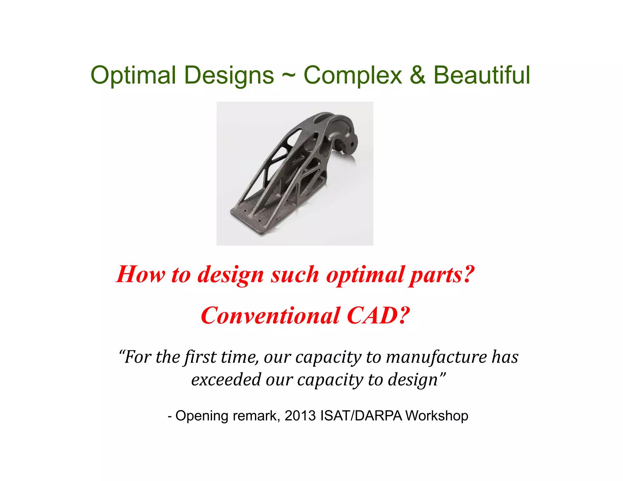 How to design such optimal parts?
Optimal Designs ~ Complex & Beautiful
“For the first time, our capacity to manufacture has
exceeded our capacity to design”
- Opening remark, 2013 ISAT/DARPA Workshop
Conventional CAD?
 